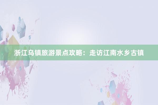 浙江乌镇旅游景点攻略：走访江南水乡古镇